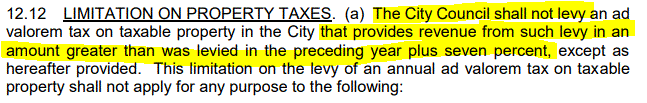 12.12 LIMITATION ON PROPERTY TAXES. (a) The City Council shall not levy an ad valorem tax on taxable property in the City that provides revenue from such levy in an amount greater than was levied in the preceding year plus seven percent, except as hereafter provided. 